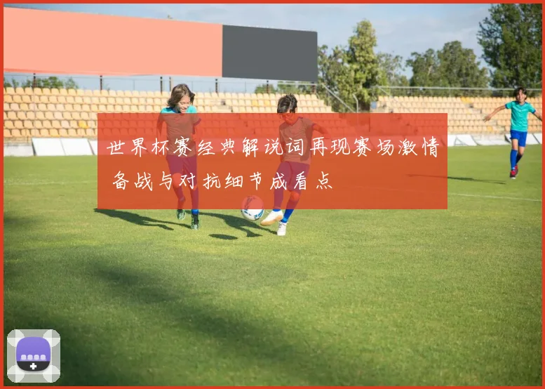 世界杯赛经典解说词再现赛场激情 备战与对抗细节成看点