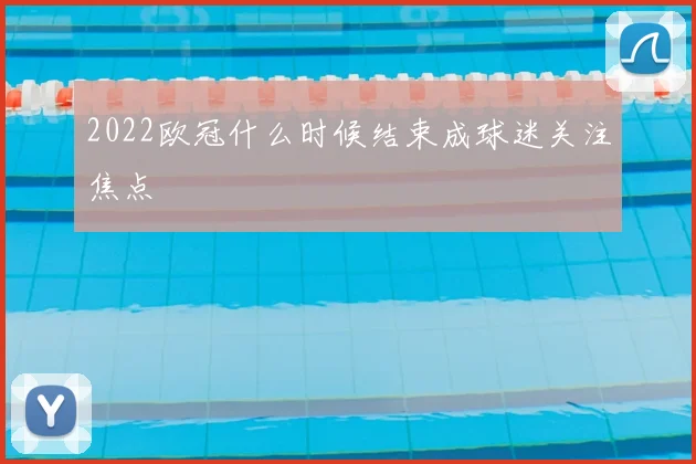 2022欧冠什么时候结束成球迷关注焦点