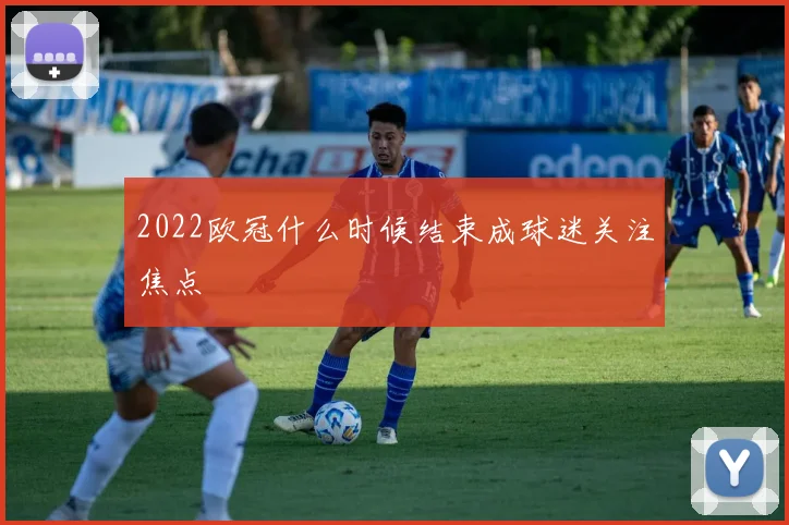 2022欧冠什么时候结束成球迷关注焦点
